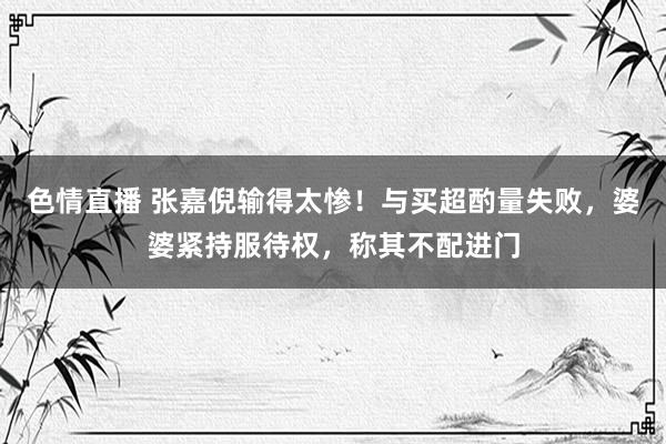 色情直播 张嘉倪输得太惨！与买超酌量失败，婆婆紧持服待权，称其不配进门