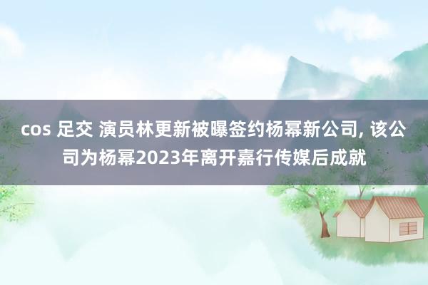 cos 足交 演员林更新被曝签约杨幂新公司， 该公司为杨幂2023年离开嘉行传媒后成就