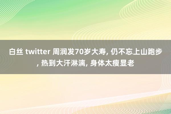 白丝 twitter 周润发70岁大寿， 仍不忘上山跑步， 热到大汗淋漓， 身体太瘦显老