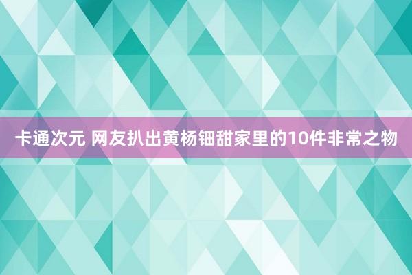卡通次元 网友扒出黄杨钿甜家里的10件非常之物