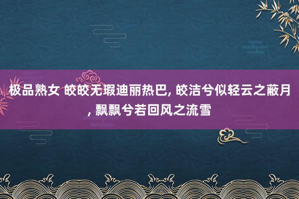 极品熟女 皎皎无瑕迪丽热巴, 皎洁兮似轻云之蔽月, 飘飘兮若回风之流雪