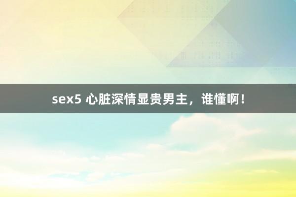 sex5 心脏深情显贵男主，谁懂啊！