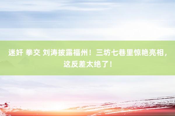 迷奸 拳交 刘涛披露福州！三坊七巷里惊艳亮相，这反差太绝了！