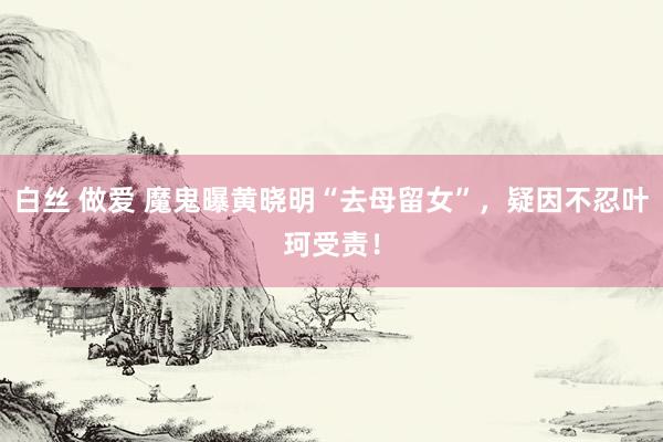 白丝 做爱 魔鬼曝黄晓明“去母留女”，疑因不忍叶珂受责！