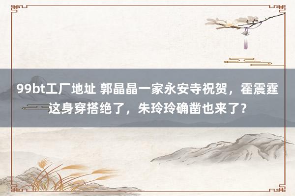 99bt工厂地址 郭晶晶一家永安寺祝贺，霍震霆这身穿搭绝了，朱玲玲确凿也来了？