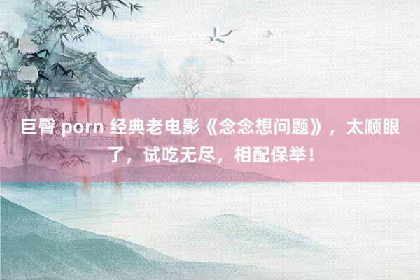 巨臀 porn 经典老电影《念念想问题》，太顺眼了，试吃无尽，相配保举！