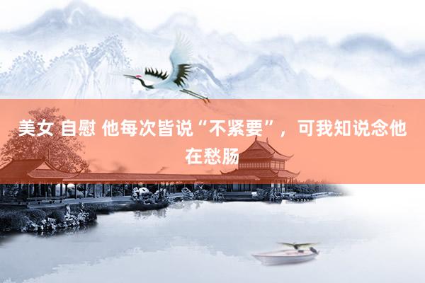 美女 自慰 他每次皆说“不紧要”，可我知说念他在愁肠
