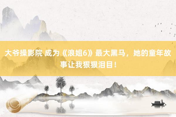 大爷操影院 成为《浪姐6》最大黑马，她的童年故事让我狠狠泪目！