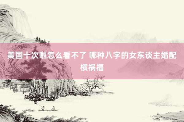 美国十次啦怎么看不了 哪种八字的女东谈主婚配横祸福