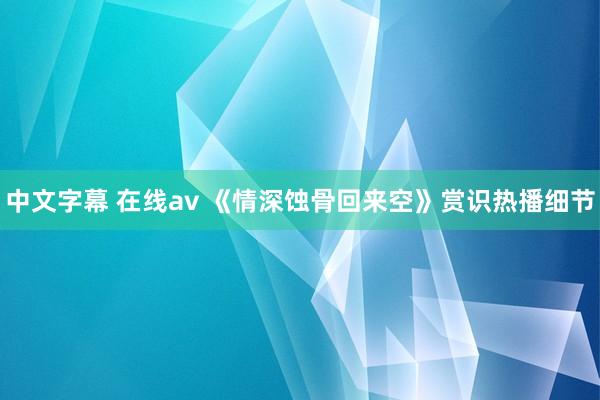 中文字幕 在线av 《情深蚀骨回来空》赏识热播细节