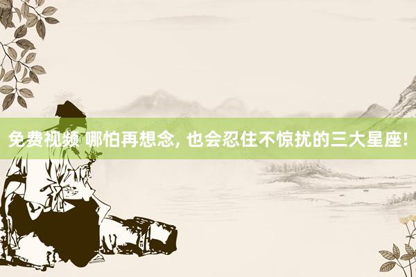 免费视频 哪怕再想念， 也会忍住不惊扰的三大星座!