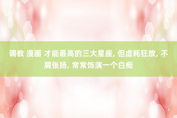 调教 漫画 才能最高的三大星座， 但虚耗狂放， 不屑张扬， 常常饰演一个白痴