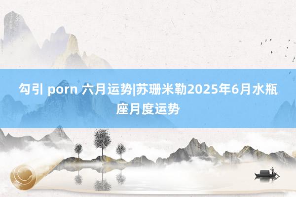 勾引 porn 六月运势|苏珊米勒2025年6月水瓶座月度运势