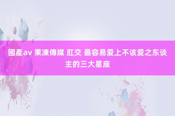 國產av 果凍傳媒 肛交 最容易爱上不该爱之东谈主的三大星座