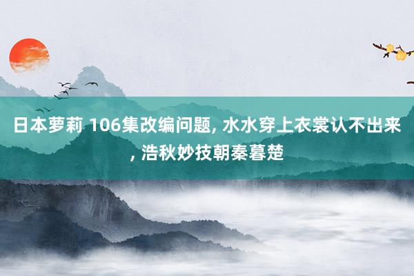 日本萝莉 106集改编问题， 水水穿上衣裳认不出来， 浩秋妙技朝秦暮楚