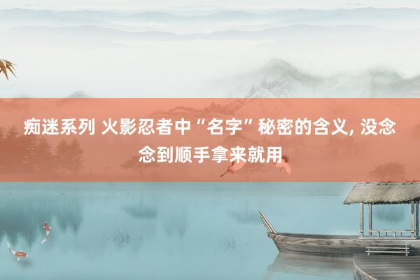 痴迷系列 火影忍者中“名字”秘密的含义， 没念念到顺手拿来就用