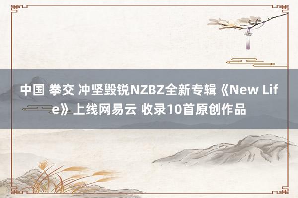 中国 拳交 冲坚毁锐NZBZ全新专辑《New Life》上线网易云 收录10首原创作品