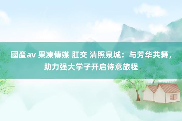 國產av 果凍傳媒 肛交 清照泉城：与芳华共舞，助力强大学子开启诗意旅程