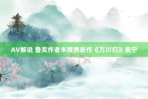 AV解说 鲁奖作者朱辉携新作《万川归》来宁
