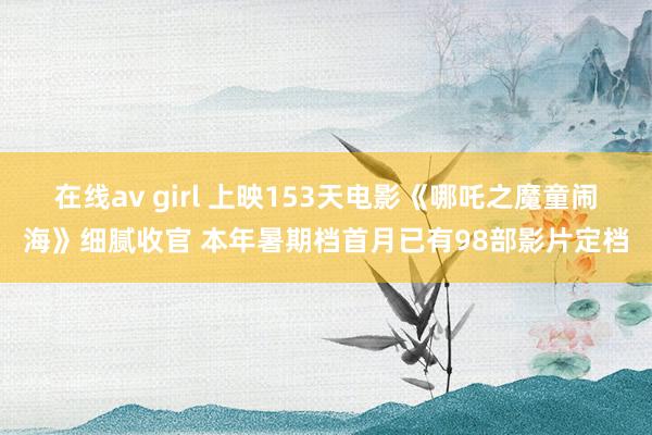在线av girl 上映153天电影《哪吒之魔童闹海》细腻收官 本年暑期档首月已有98部影片定档